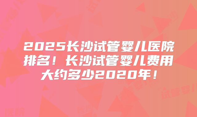 2025长沙试管婴儿医院排名！长沙试管婴儿费用大约多少2020年！