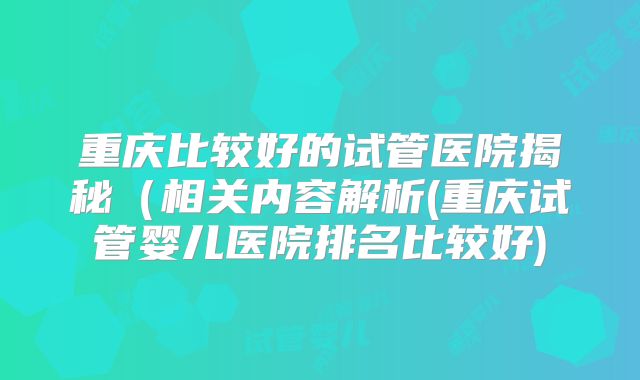 重庆比较好的试管医院揭秘（相关内容解析(重庆试管婴儿医院排名比较好)