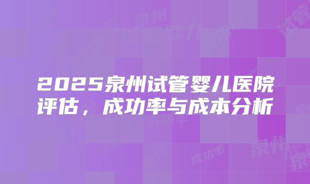 2025泉州试管婴儿医院评估，成功率与成本分析