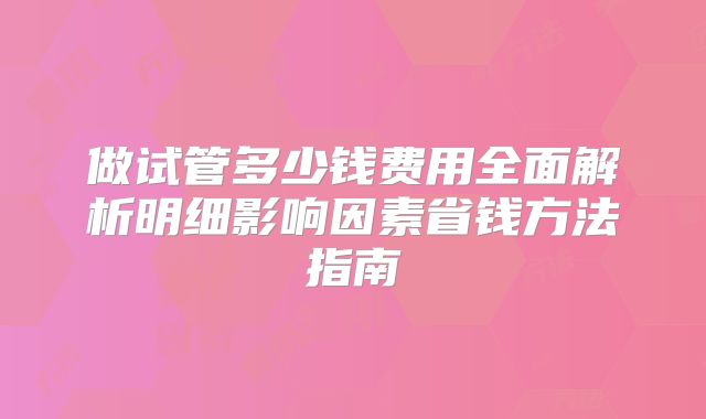 做试管多少钱费用全面解析明细影响因素省钱方法指南