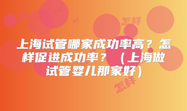 上海试管哪家成功率高？怎样促进成功率？（上海做试管婴儿那家好）