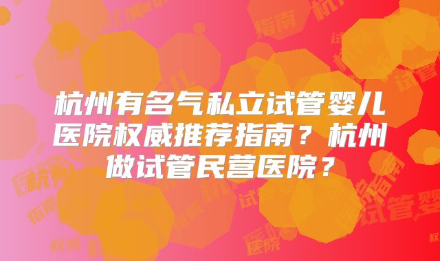 杭州有名气私立试管婴儿医院权威推荐指南?杭州做试管民营医院?