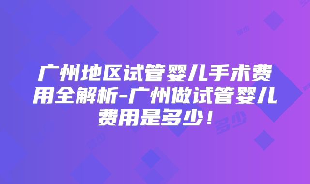 广州地区试管婴儿手术费用全解析-广州做试管婴儿费用是多少!
