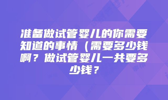 准备做试管婴儿的你需要知道的事情（需要多少钱啊？做试管婴儿一共要多少钱？