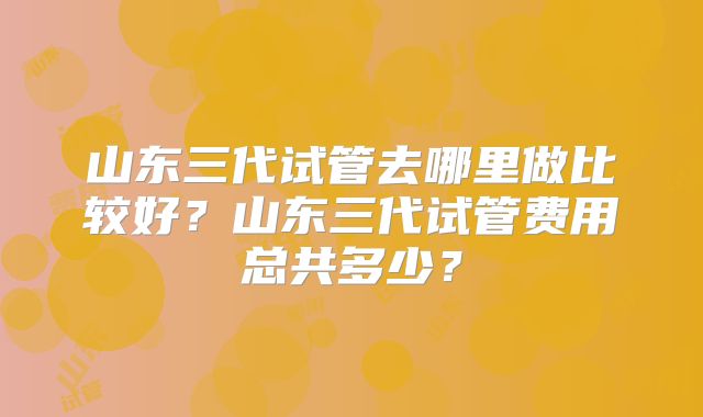 山东三代试管去哪里做比较好？山东三代试管费用总共多少？