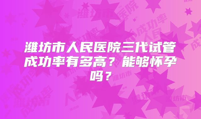 潍坊市人民医院三代试管成功率有多高？能够怀孕吗？