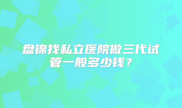 盘锦找私立医院做三代试管一般多少钱?
