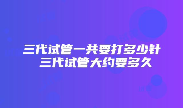 三代试管一共要打多少针 三代试管大约要多久