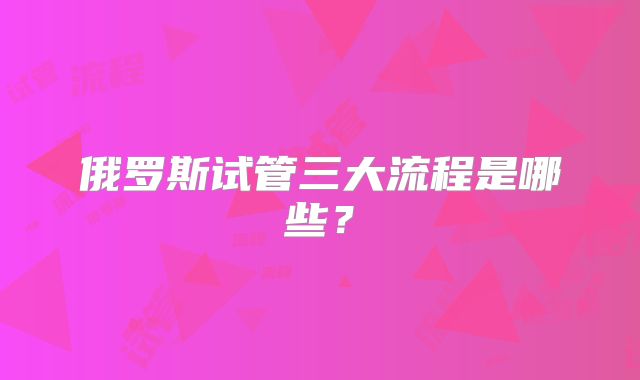 俄罗斯试管三大流程是哪些？
