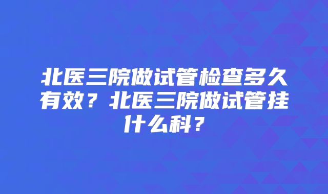 北医三院做试管检查多久有效？北医三院做试管挂什么科？