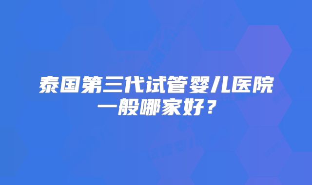 泰国第三代试管婴儿医院一般哪家好？