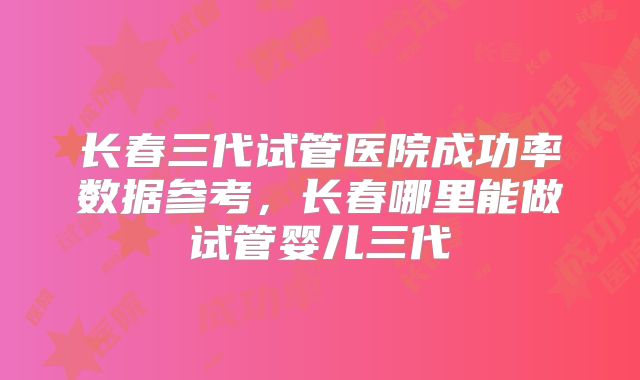 长春三代试管医院成功率数据参考,长春哪里能做试管婴儿三代