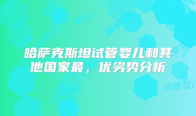 哈萨克斯坦试管婴儿和其他国家最，优劣势分析