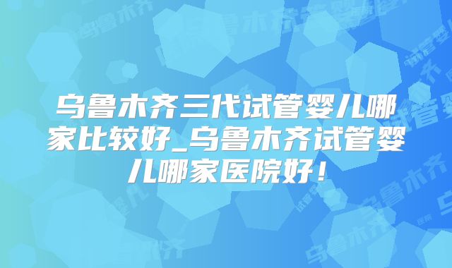 乌鲁木齐三代试管婴儿哪家比较好_乌鲁木齐试管婴儿哪家医院好！