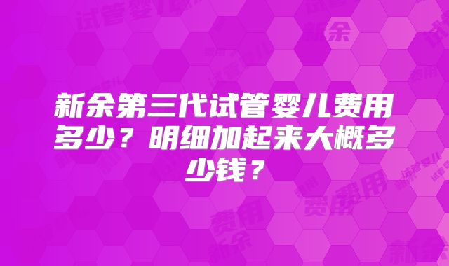 新余第三代试管婴儿费用多少？明细加起来大概多少钱？