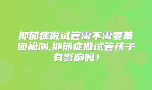 抑郁症做试管需不需要基因检测,抑郁症做试管孩子有影响吗！