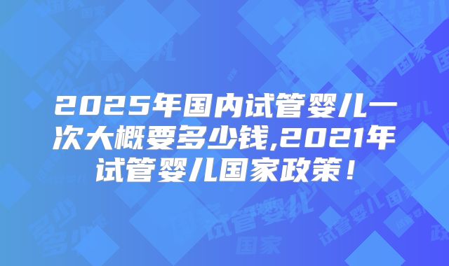 2025年国内试管婴儿一次大概要多少钱,2021年试管婴儿国家政策！