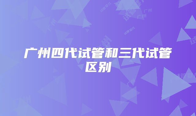 广州四代试管和三代试管区别