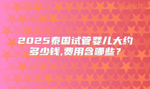 2025泰国试管婴儿大约多少钱,费用含哪些？