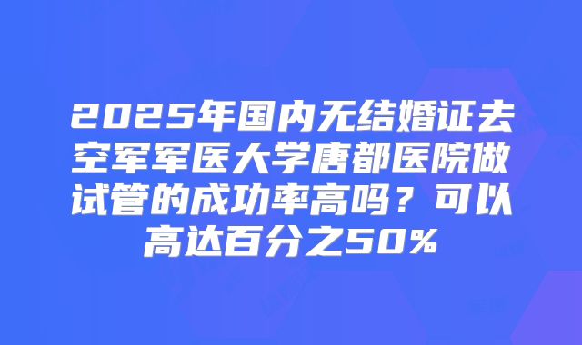 2025年国内无结婚证去空军军医大学唐都医院做试管的成功率高吗？可以高达百分之50%