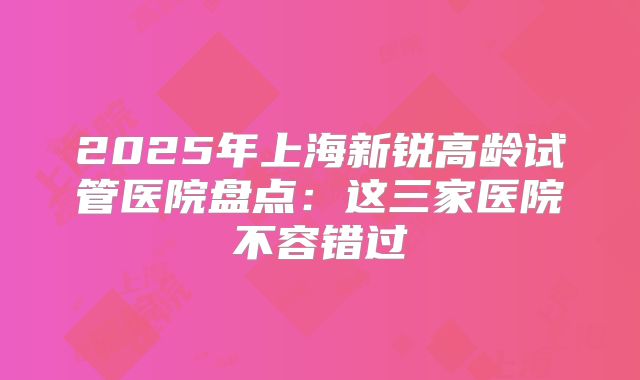 2025年上海新锐高龄试管医院盘点:这三家医院不容错过