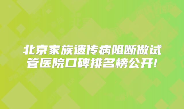 北京家族遗传病阻断做试管医院口碑排名榜公开!