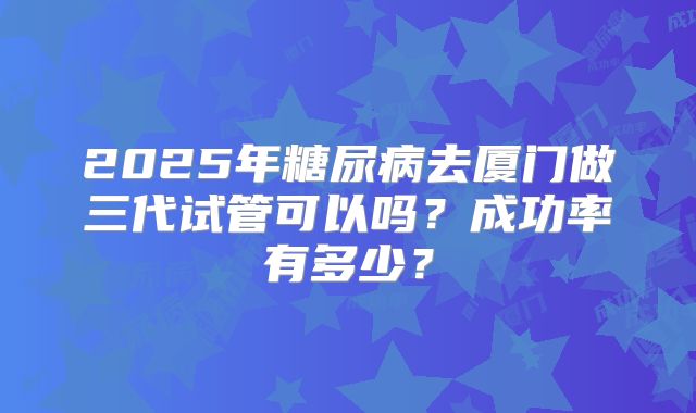 2025年糖尿病去厦门做三代试管可以吗？成功率有多少？
