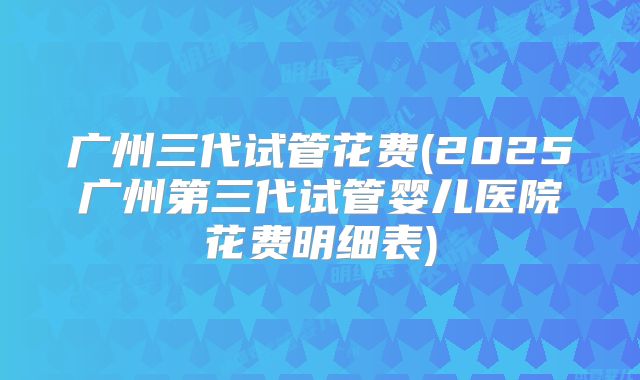 广州三代试管花费(2025广州第三代试管婴儿医院花费明细表)