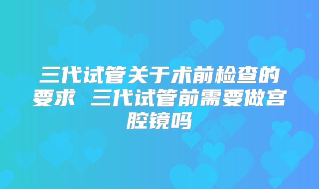三代试管关于术前检查的要求 三代试管前需要做宫腔镜吗
