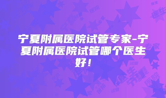 宁夏附属医院试管专家-宁夏附属医院试管哪个医生好!