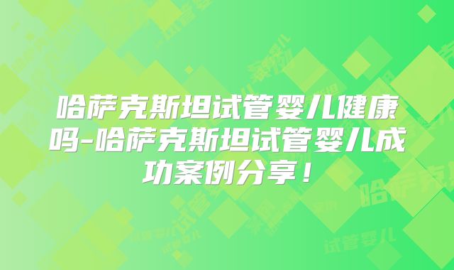 哈萨克斯坦试管婴儿健康吗-哈萨克斯坦试管婴儿成功案例分享！