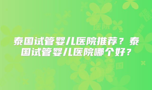 泰国试管婴儿医院推荐？泰国试管婴儿医院哪个好？