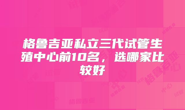 格鲁吉亚私立三代试管生殖中心前10名，选哪家比较好