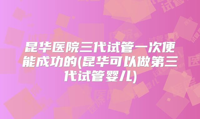 昆华医院三代试管一次便能成功的(昆华可以做第三代试管婴儿)