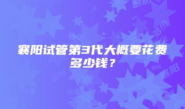襄阳试管第3代大概要花费多少钱?