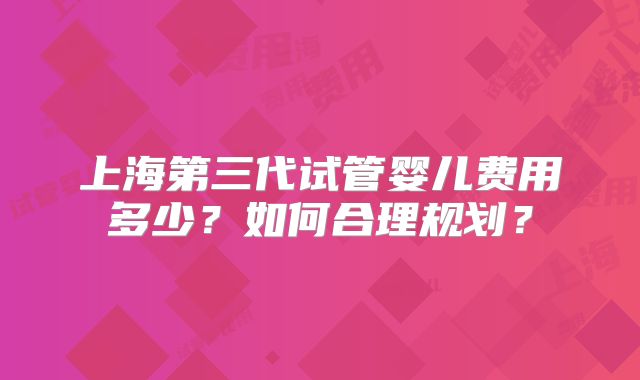 上海第三代试管婴儿费用多少？如何合理规划？