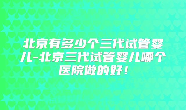 北京有多少个三代试管婴儿-北京三代试管婴儿哪个医院做的好！