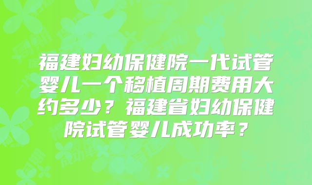 福建妇幼保健院一代试管婴儿一个移植周期费用大约多少？福建省妇幼保健院试管婴儿成功率？