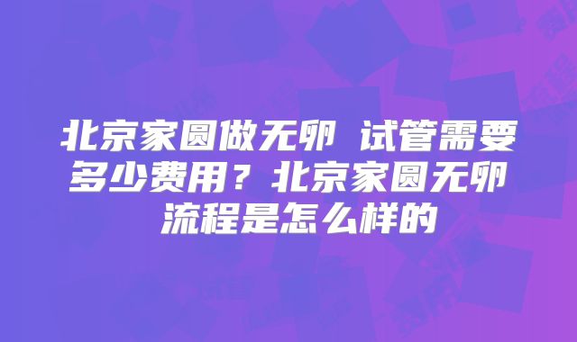 北京家圆做无卵�试管需要多少费用？北京家圆无卵�流程是怎么样的