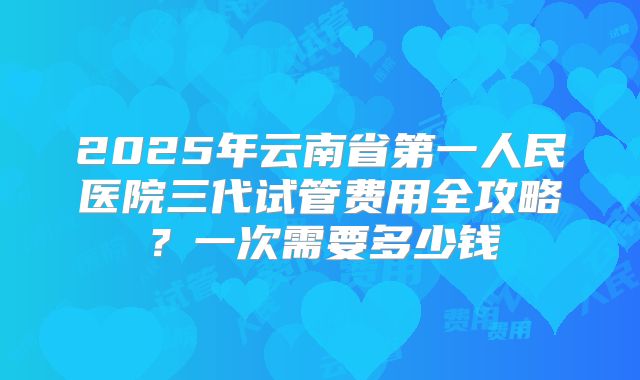 2025年云南省第一人民医院三代试管费用全攻略？一次需要多少钱