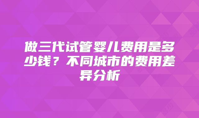 做三代试管婴儿费用是多少钱？不同城市的费用差异分析