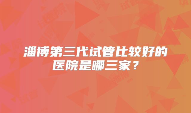淄博第三代试管比较好的医院是哪三家？