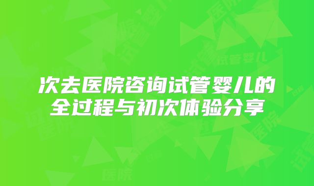 次去医院咨询试管婴儿的全过程与初次体验分享