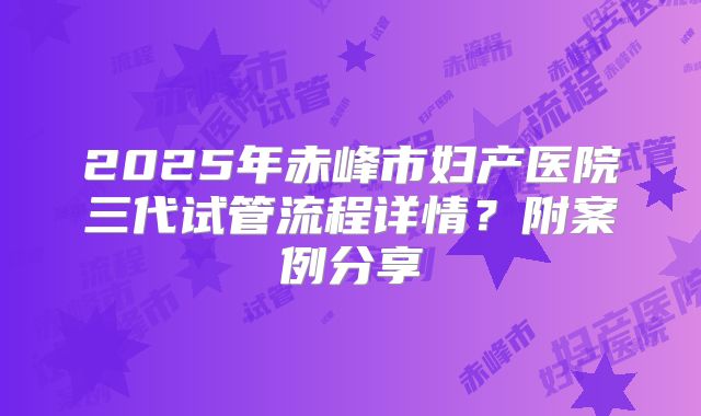 2025年赤峰市妇产医院三代试管流程详情?附案例分享