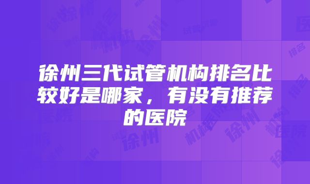 徐州三代试管机构排名比较好是哪家，有没有推荐的医院