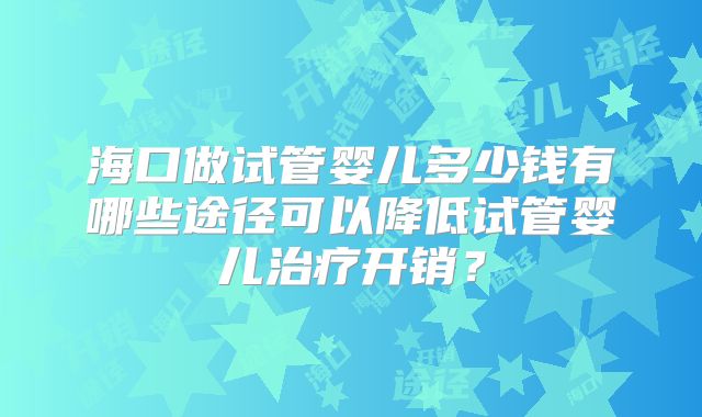 海口做试管婴儿多少钱有哪些途径可以降低试管婴儿治疗开销？
