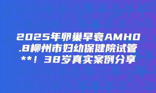 2025年卵巢早衰AMH0.8柳州市妇幼保健院试管**！38岁真实案例分享