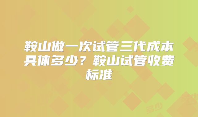 鞍山做一次试管三代成本具体多少?鞍山试管收费标准