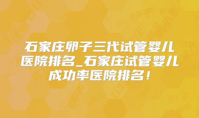石家庄卵子三代试管婴儿医院排名_石家庄试管婴儿成功率医院排名！