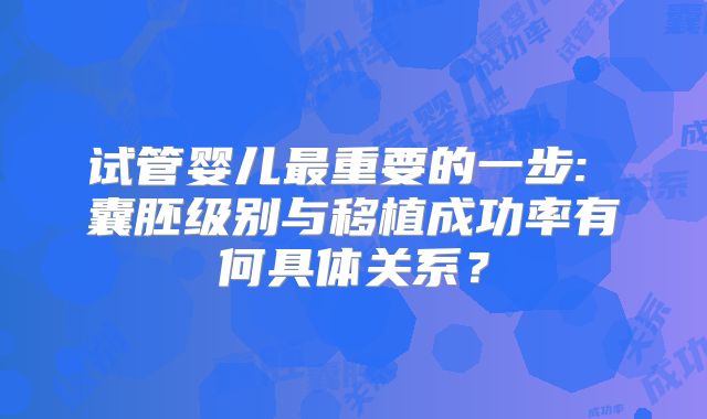 试管婴儿最重要的一步: 囊胚级别与移植成功率有何具体关系？